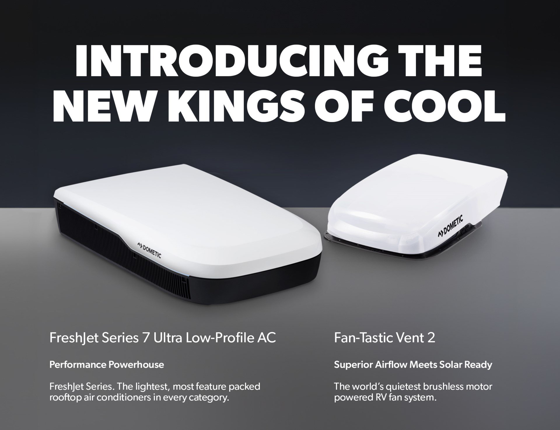 Introducing the new kings of cool   FreshJet Series 7 Ultra Low-Profile AC Performance Powerhouse   FreshJet Series. The lightest, most feature packed rooftop air conditioners in every category.   Fan-Tastic Vent 2 Superior airflow meets solar ready   The world's quietest brushless motor powered RV fan system.